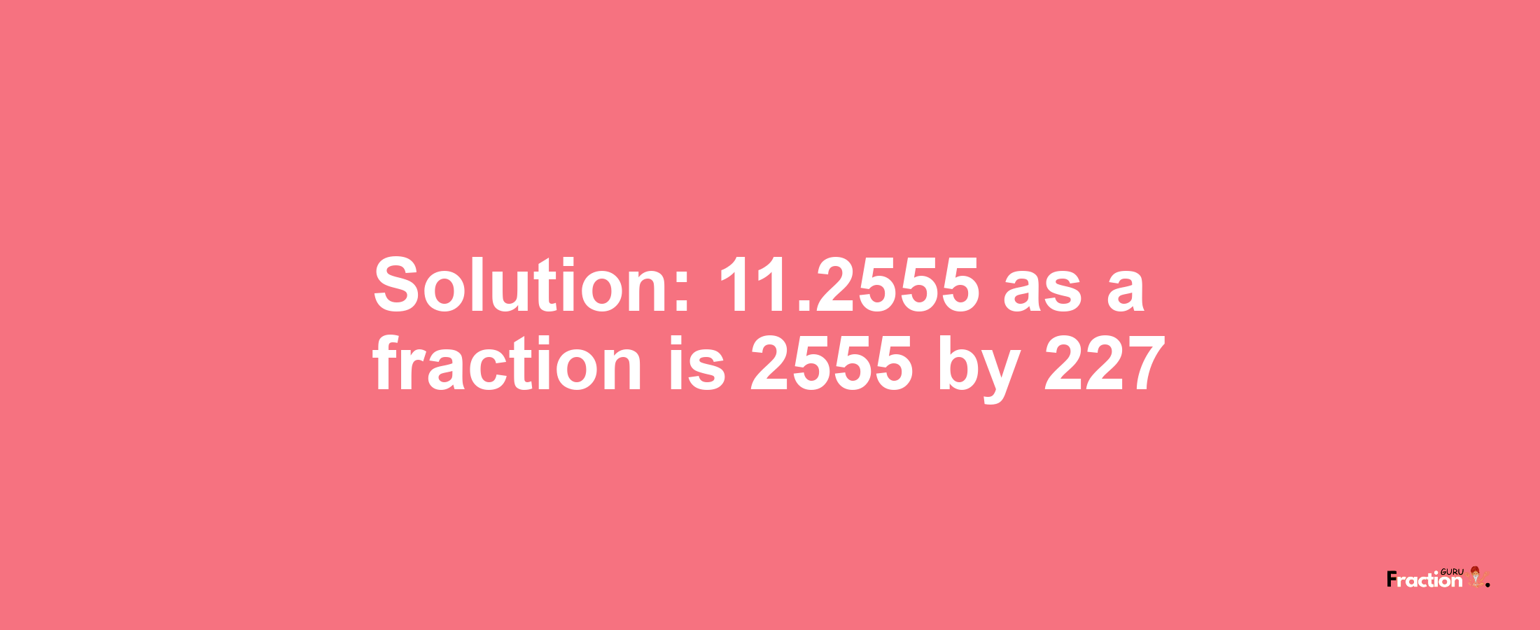 Solution:11.2555 as a fraction is 2555/227